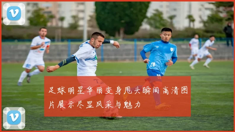 足球明星华丽变身甩头瞬间高清图片展示尽显风采与魅力