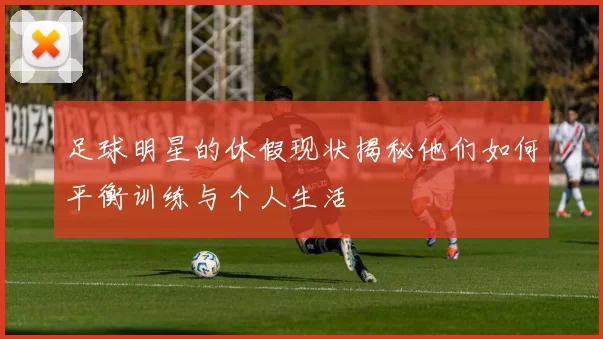 足球明星的休假现状揭秘他们如何平衡训练与个人生活