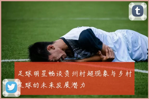 足球明星畅谈贵州村超现象与乡村足球的未来发展潜力