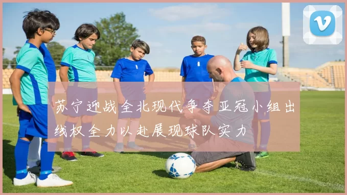 苏宁迎战全北现代争夺亚冠小组出线权全力以赴展现球队实力