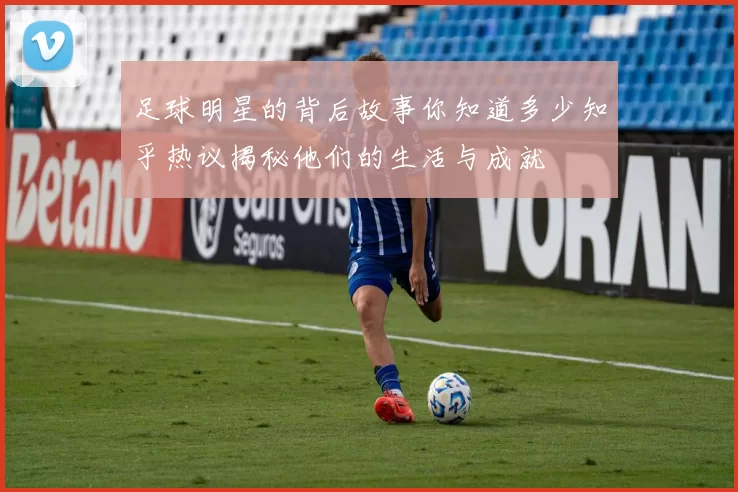 足球明星的背后故事你知道多少知乎热议揭秘他们的生活与成就